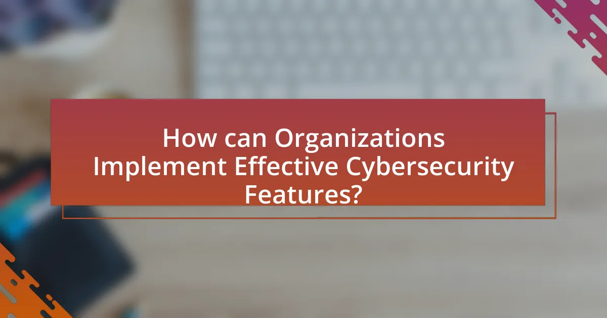 How can Organizations Implement Effective Cybersecurity Features?